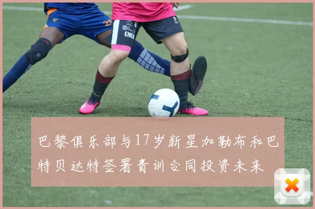 巴黎俱乐部与17岁新星加勒布和巴特贝达特签署青训合同投资未来