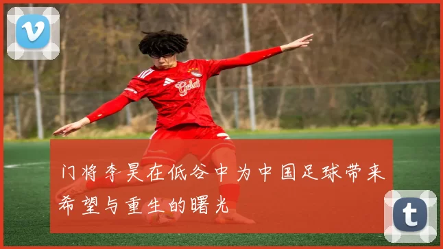 门将李昊在低谷中为中国足球带来希望与重生的曙光