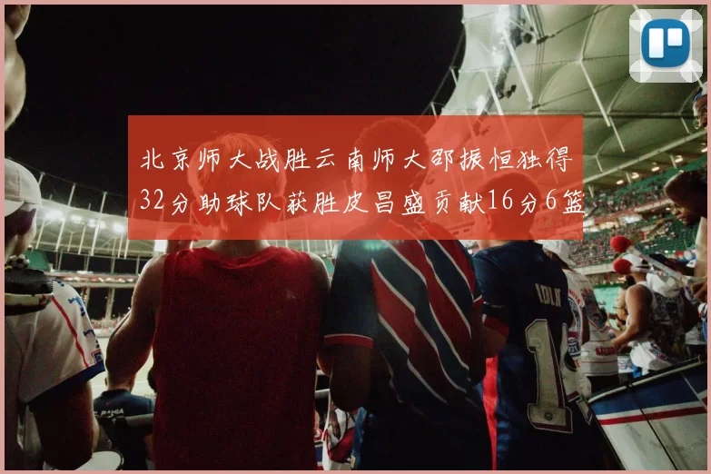 北京师大战胜云南师大邵振恒独得32分助球队获胜皮昌盛贡献16分6篮板5助攻