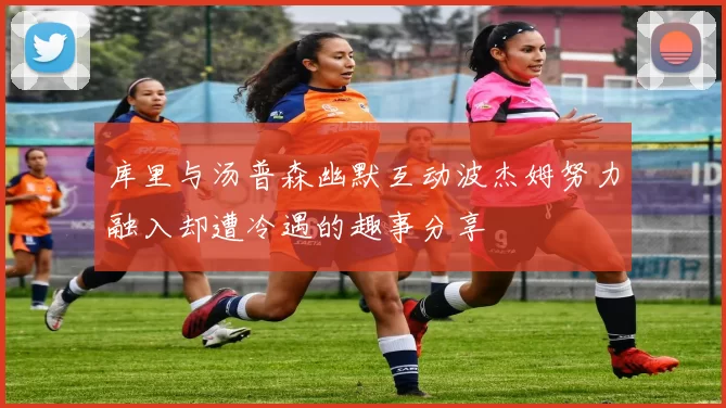 库里与汤普森幽默互动波杰姆努力融入却遭冷遇的趣事分享