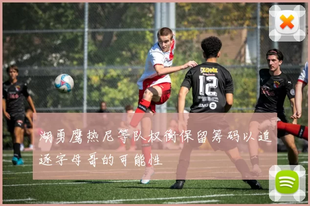 湖勇鹰热尼等队权衡保留筹码以追逐字母哥的可能性