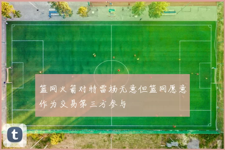 篮网火箭对特雷杨无意但篮网愿意作为交易第三方参与