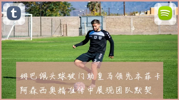 姆巴佩头球破门助皇马领先本菲卡阿森西奥精准传中展现团队默契