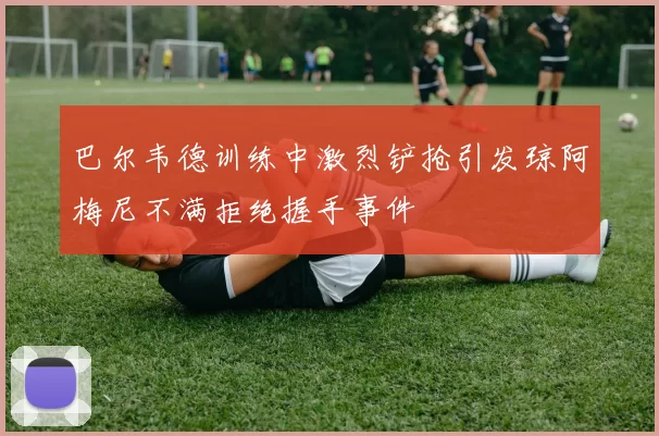 巴尔韦德训练中激烈铲抢引发琼阿梅尼不满拒绝握手事件