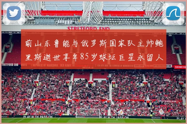 前山东鲁能与俄罗斯国家队主帅鲍里斯逝世享年85岁球坛巨星永留人间