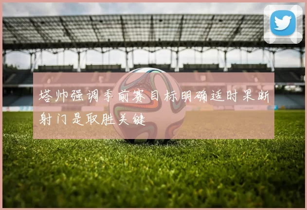 塔帅强调季前赛目标明确适时果断射门是取胜关键