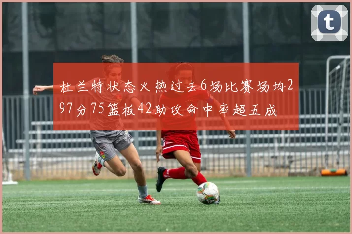 杜兰特状态火热过去6场比赛场均297分75篮板42助攻命中率超五成